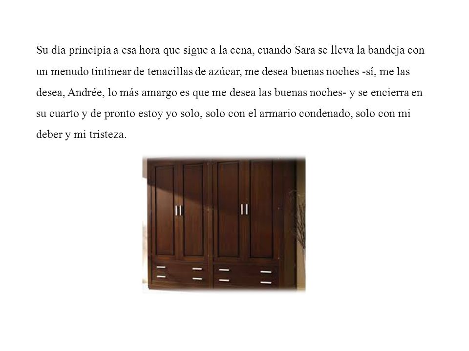 Su día principia a esa hora que sigue a la cena, cuando Sara se lleva la bandeja con un menudo tintinear de tenacillas de azúcar, me desea buenas noches -sí, me las desea, Andrée, lo más amargo es que me desea las buenas noches- y se encierra en su cuarto y de pronto estoy yo solo, solo con el armario condenado, solo con mi deber y mi tristeza.