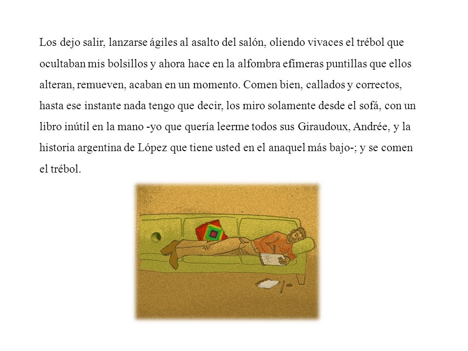 Los dejo salir, lanzarse ágiles al asalto del salón, oliendo vivaces el trébol que ocultaban mis bolsillos y ahora hace en la alfombra efímeras puntillas que ellos alteran, remueven, acaban en un momento.