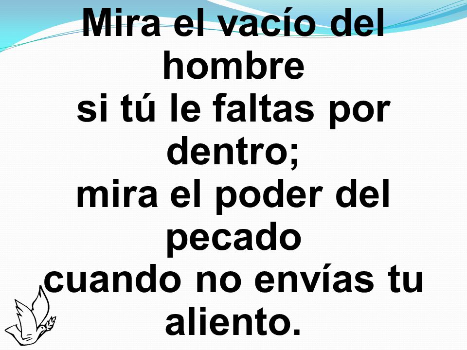 Mira el vacío del hombre si tú le faltas por dentro; mira el poder del pecado cuando no envías tu aliento.