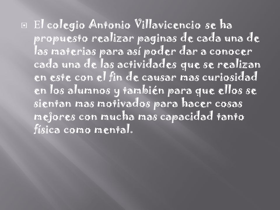 El colegio Antonio Villavicencio se ha propuesto realizar paginas de cada una de las materias para así poder dar a conocer cada una de las actividades que se realizan en este con el fin de causar mas curiosidad en los alumnos y también para que ellos se sientan mas motivados para hacer cosas mejores con mucha mas capacidad tanto física como mental.