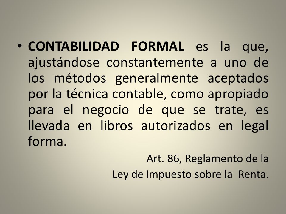 CONTABILIDAD FORMAL es la que, ajustándose constantemente a uno de los métodos generalmente aceptados por la técnica contable, como apropiado para el negocio de que se trate, es llevada en libros autorizados en legal forma.