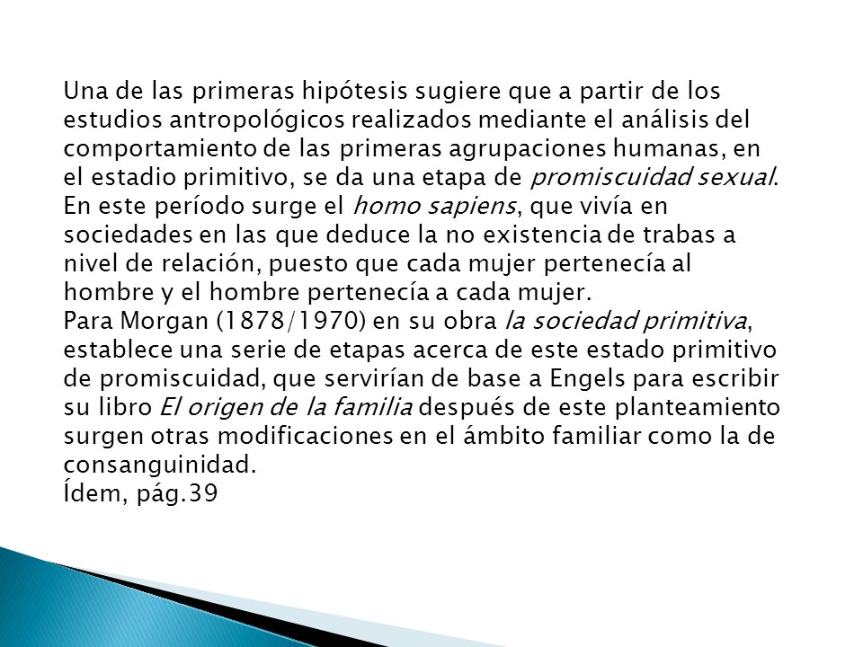 Una de las primeras hipótesis sugiere que a partir de los estudios antropológicos realizados mediante el análisis del comportamiento de las primeras agrupaciones humanas, en el estadio primitivo, se da una etapa de promiscuidad sexual. En este período surge el homo sapiens, que vivía en sociedades en las que deduce la no existencia de trabas a nivel de relación, puesto que cada mujer pertenecía al hombre y el hombre pertenecía a cada mujer.