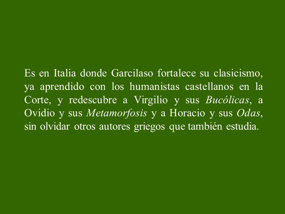 Es en Italia donde Garcilaso fortalece su clasicismo, ya aprendido con los humanistas castellanos en la Corte, y redescubre a Virgilio y sus Bucólicas, a Ovidio y sus Metamorfosis y a Horacio y sus Odas, sin olvidar otros autores griegos que también estudia.