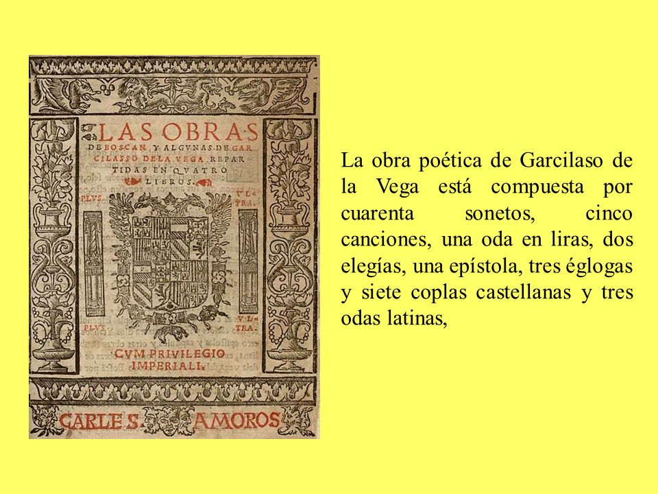 La obra poética de Garcilaso de la Vega está compuesta por cuarenta sonetos, cinco canciones, una oda en liras, dos elegías, una epístola, tres églogas y siete coplas castellanas y tres odas latinas,