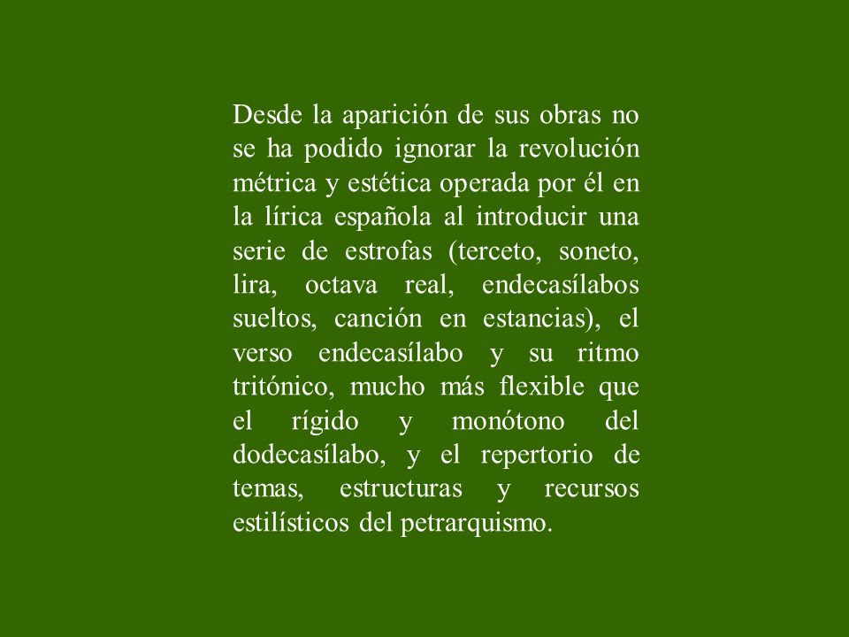 Desde la aparición de sus obras no se ha podido ignorar la revolución métrica y estética operada por él en la lírica española al introducir una serie de estrofas (terceto, soneto, lira, octava real, endecasílabos sueltos, canción en estancias), el verso endecasílabo y su ritmo tritónico, mucho más flexible que el rígido y monótono del dodecasílabo, y el repertorio de temas, estructuras y recursos estilísticos del petrarquismo.