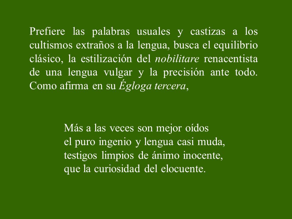 Prefiere las palabras usuales y castizas a los cultismos extraños a la lengua, busca el equilibrio clásico, la estilización del nobilitare renacentista de una lengua vulgar y la precisión ante todo. Como afirma en su Égloga tercera,