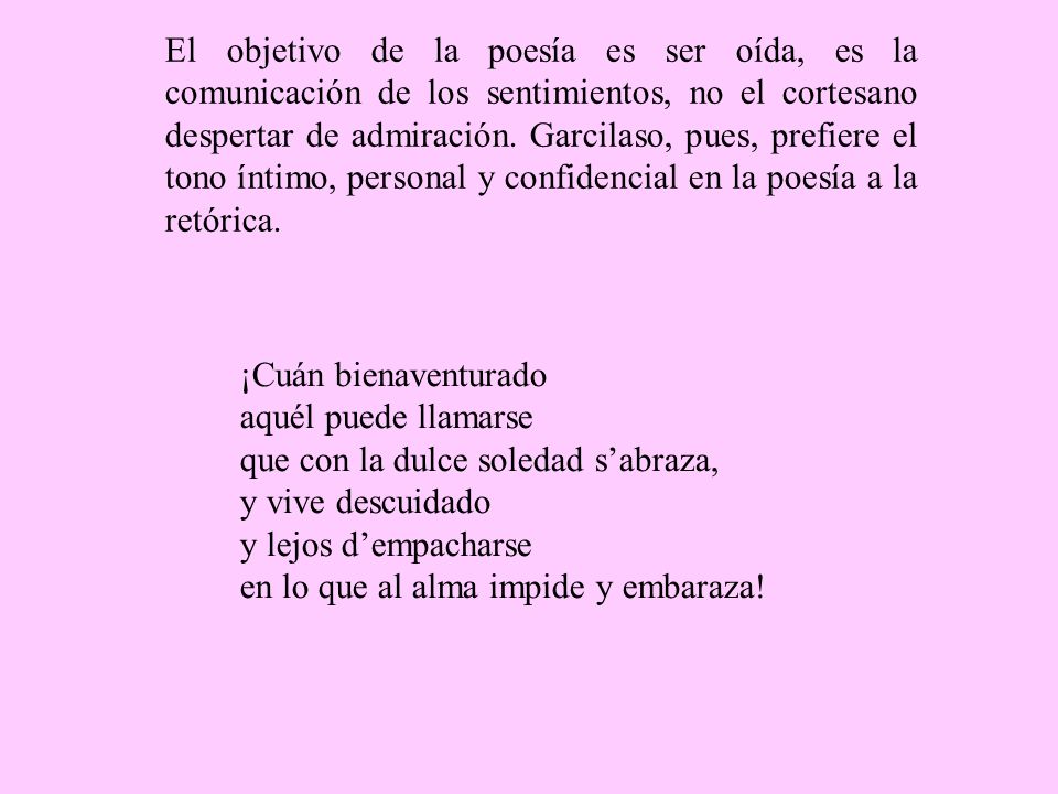 El objetivo de la poesía es ser oída, es la comunicación de los sentimientos, no el cortesano despertar de admiración. Garcilaso, pues, prefiere el tono íntimo, personal y confidencial en la poesía a la retórica.
