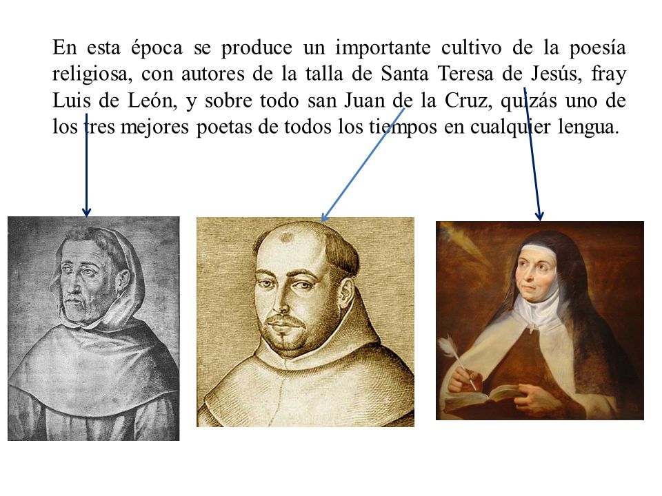 En esta época se produce un importante cultivo de la poesía religiosa, con autores de la talla de Santa Teresa de Jesús, fray Luis de León, y sobre todo san Juan de la Cruz, quizás uno de los tres mejores poetas de todos los tiempos en cualquier lengua.