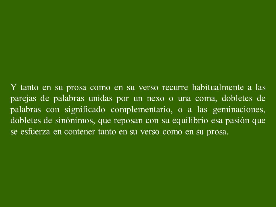 Y tanto en su prosa como en su verso recurre habitualmente a las parejas de palabras unidas por un nexo o una coma, dobletes de palabras con significado complementario, o a las geminaciones, dobletes de sinónimos, que reposan con su equilibrio esa pasión que se esfuerza en contener tanto en su verso como en su prosa.