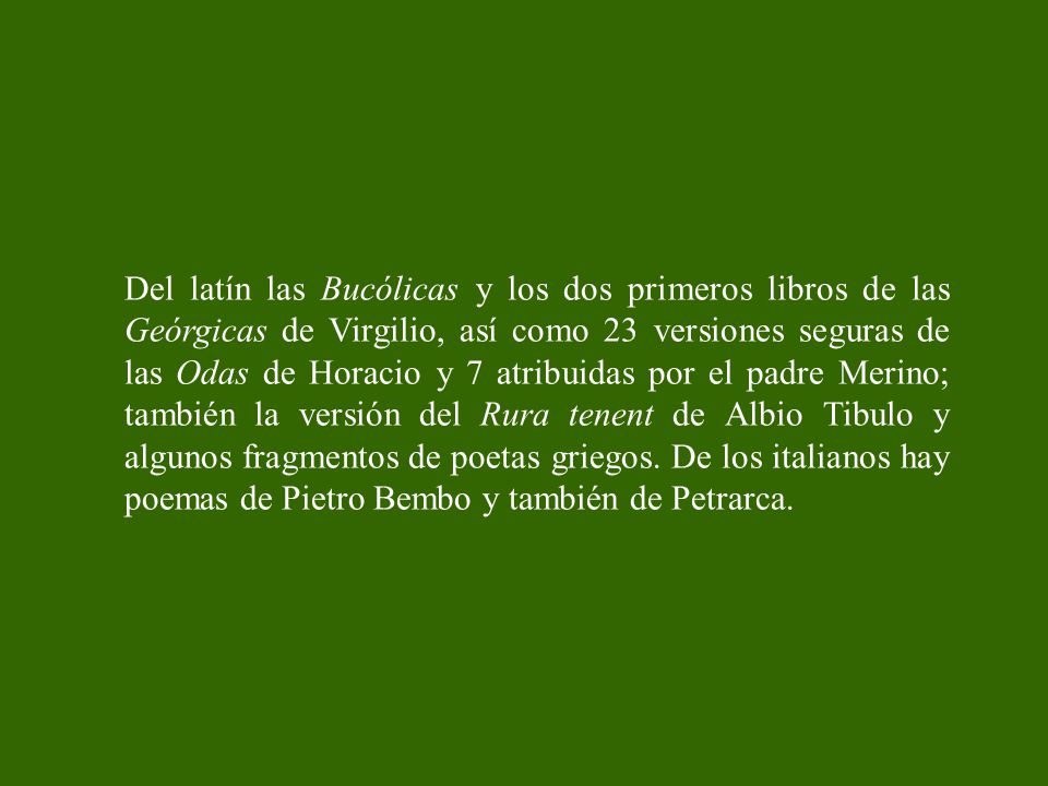 Del latín las Bucólicas y los dos primeros libros de las Geórgicas de Virgilio, así como 23 versiones seguras de las Odas de Horacio y 7 atribuidas por el padre Merino; también la versión del Rura tenent de Albio Tibulo y algunos fragmentos de poetas griegos.