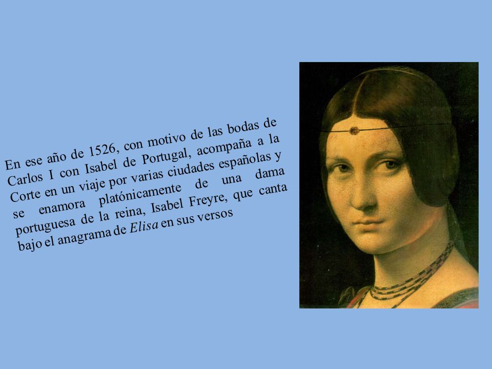 En ese año de 1526, con motivo de las bodas de Carlos I con Isabel de Portugal, acompaña a la Corte en un viaje por varias ciudades españolas y se enamora platónicamente de una dama portuguesa de la reina, Isabel Freyre, que canta bajo el anagrama de Elisa en sus versos
