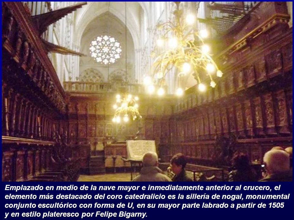 Emplazado en medio de la nave mayor e inmediatamente anterior al crucero, el elemento más destacado del coro catedralicio es la sillería de nogal, monumental conjunto escultórico con forma de U, en su mayor parte labrado a partir de 1505 y en estilo plateresco por Felipe Bigarny.