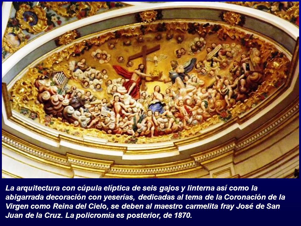 La arquitectura con cúpula elíptica de seis gajos y linterna así como la abigarrada decoración con yeserías, dedicadas al tema de la Coronación de la Virgen como Reina del Cielo, se deben al maestro carmelita fray José de San Juan de la Cruz.
