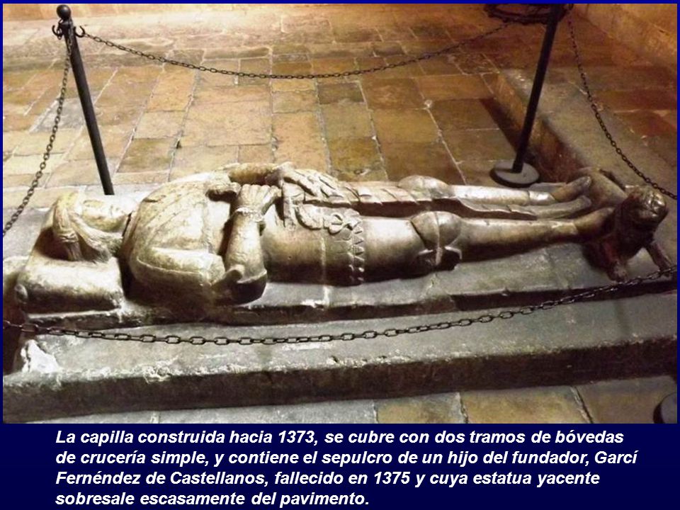 La capilla construida hacia 1373, se cubre con dos tramos de bóvedas de crucería simple, y contiene el sepulcro de un hijo del fundador, Garcí Fernéndez de Castellanos, fallecido en 1375 y cuya estatua yacente sobresale escasamente del pavimento.