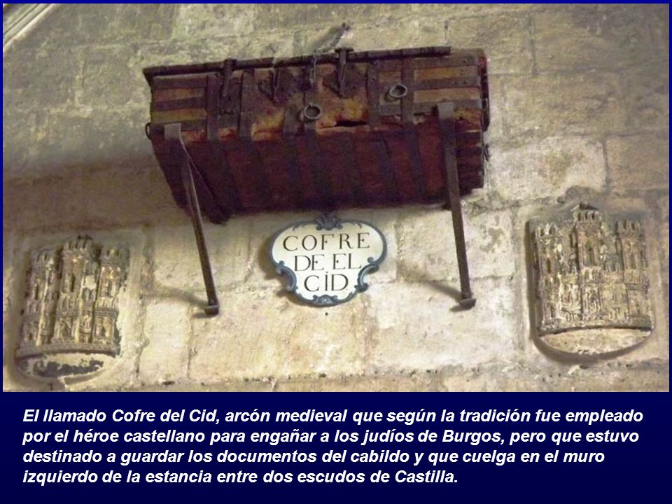 El llamado Cofre del Cid, arcón medieval que según la tradición fue empleado por el héroe castellano para engañar a los judíos de Burgos, pero que estuvo destinado a guardar los documentos del cabildo y que cuelga en el muro izquierdo de la estancia entre dos escudos de Castilla.
