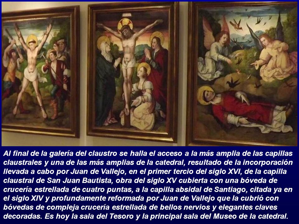 Al final de la galería del claustro se halla el acceso a la más amplia de las capillas claustrales y una de las más amplias de la catedral, resultado de la incorporación llevada a cabo por Juan de Vallejo, en el primer tercio del siglo XVI, de la capilla claustral de San Juan Bautista, obra del siglo XV cubierta con una bóveda de crucería estrellada de cuatro puntas, a la capilla absidal de Santiago, citada ya en el siglo XIV y profundamente reformada por Juan de Vallejo que la cubrió con bóvedas de compleja crucería estrellada de bellos nervios y elegantes claves decoradas.