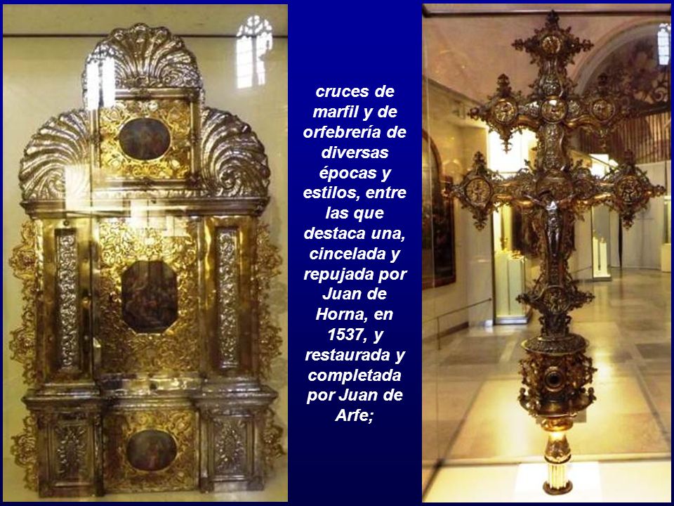cruces de marfil y de orfebrería de diversas épocas y estilos, entre las que destaca una, cincelada y repujada por Juan de Horna, en 1537, y restaurada y completada por Juan de Arfe;