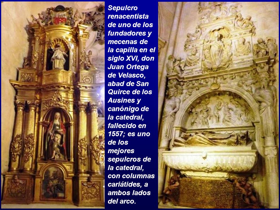 Sepulcro renacentista de uno de los fundadores y mecenas de la capilla en el siglo XVI, don Juan Ortega de Velasco, abad de San Quirce de los Ausines y canónigo de la catedral, fallecido en 1557; es uno de los mejores sepulcros de la catedral, con columnas cariátides, a ambos lados del arco.