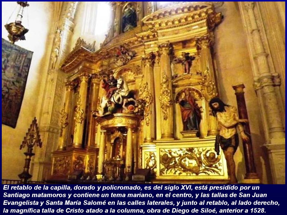 El retablo de la capilla, dorado y policromado, es del siglo XVI, está presidido por un Santiago matamoros y contiene un tema mariano, en el centro, y las tallas de San Juan Evangelista y Santa María Salomé en las calles laterales, y junto al retablo, al lado derecho, la magnífica talla de Cristo atado a la columna, obra de Diego de Siloé, anterior a 1528.