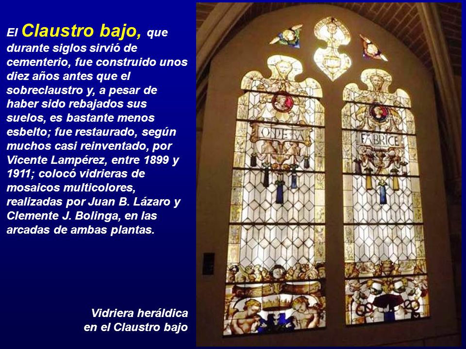 El Claustro bajo, que durante siglos sirvió de cementerio, fue construido unos diez años antes que el sobreclaustro y, a pesar de haber sido rebajados sus suelos, es bastante menos esbelto; fue restaurado, según muchos casi reinventado, por Vicente Lampérez, entre 1899 y 1911; colocó vidrieras de mosaicos multicolores, realizadas por Juan B. Lázaro y Clemente J. Bolinga, en las arcadas de ambas plantas.