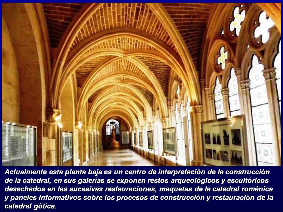 Actualmente esta planta baja es un centro de interpretación de la construcción de la catedral, en sus galerías se exponen restos arqueológicos y escultóricos desechados en las sucesivas restauraciones, maquetas de la catedral románica y paneles informativos sobre los procesos de construcción y restauración de la catedral gótica.