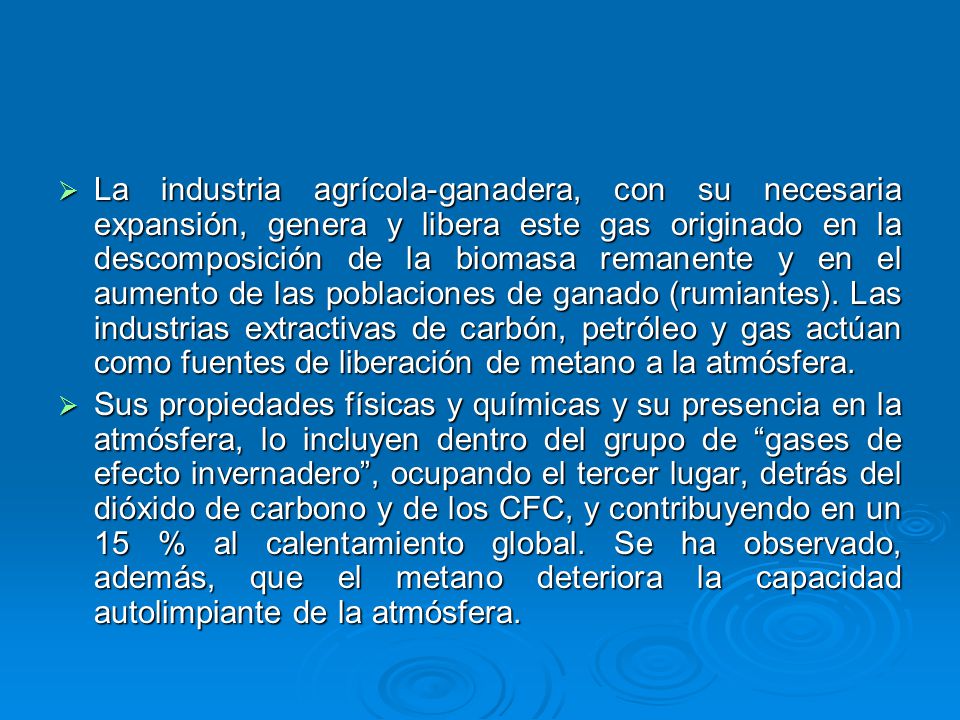 La industria agrícola-ganadera, con su necesaria expansión, genera y libera este gas originado en la descomposición de la biomasa remanente y en el aumento de las poblaciones de ganado (rumiantes). Las industrias extractivas de carbón, petróleo y gas actúan como fuentes de liberación de metano a la atmósfera.