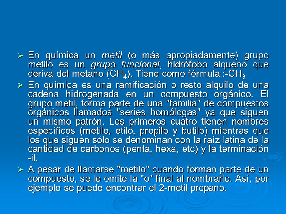 En química un metil (o más apropiadamente) grupo metilo es un grupo funcional, hidrófobo alqueno que deriva del metano (CH4). Tiene como fórmula :-CH3