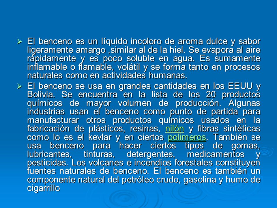 El benceno es un líquido incoloro de aroma dulce y sabor ligeramente amargo ,similar al de la hiel. Se evapora al aire rápidamente y es poco soluble en agua. Es sumamente inflamable o flamable, volátil y se forma tanto en procesos naturales como en actividades humanas.