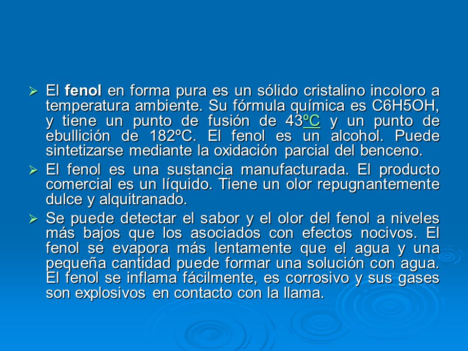 El fenol en forma pura es un sólido cristalino incoloro a temperatura ambiente. Su fórmula química es C6H5OH, y tiene un punto de fusión de 43ºC y un punto de ebullición de 182ºC. El fenol es un alcohol. Puede sintetizarse mediante la oxidación parcial del benceno.