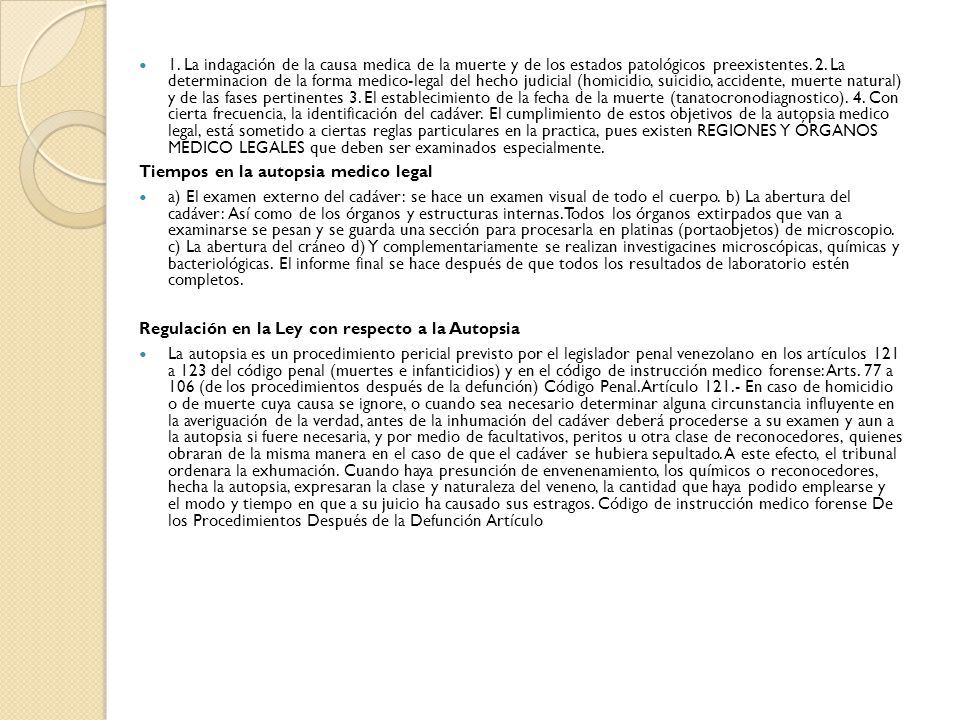 1. La indagación de la causa medica de la muerte y de los estados patológicos preexistentes. 2. La determinacion de la forma medico-legal del hecho judicial (homicidio, suicidio, accidente, muerte natural) y de las fases pertinentes 3. El establecimiento de la fecha de la muerte (tanatocronodiagnostico). 4. Con cierta frecuencia, la identificación del cadáver. El cumplimiento de estos objetivos de la autopsia medico legal, está sometido a ciertas reglas particulares en la practica, pues existen REGIONES Y ÓRGANOS MEDICO LEGALES que deben ser examinados especialmente.