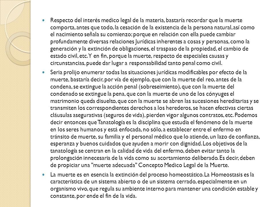 Respecto del interés medico legal de la materia, bastaría recordar que la muerte comporta, antes que todo, la cesación de la existencia de la persona natural, así como el nacimiento señala su comienzo; porque en relación con ella puede cambiar profundamente diversas relaciones Jurídicas inherentes a cosas y personas, como la generación y la extinción de obligaciones, el traspaso de la propiedad, el cambio de estado civil, etc. Y en fin, porque la muerte, respecto de especiales causas y circunstancias, puede dar lugar a responsabilidad tanto penal como civil.