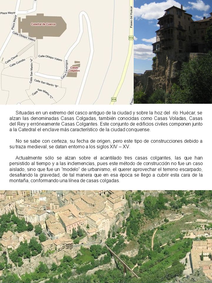 Situadas en un extremo del casco antiguo de la ciudad y sobre la hoz del río Huécar, se alzan las denominadas Casas Colgadas, también conocidas como Casas Voladas, Casas del Rey y erróneamente Casas Colgantes. Este conjunto de edificios civiles componen junto a la Catedral el enclave más característico de la ciudad conquense.