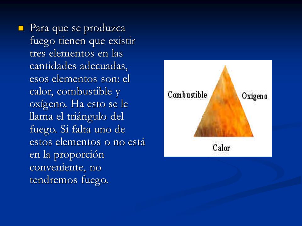 Para que se produzca fuego tienen que existir tres elementos en las cantidades adecuadas, esos elementos son: el calor, combustible y oxígeno.