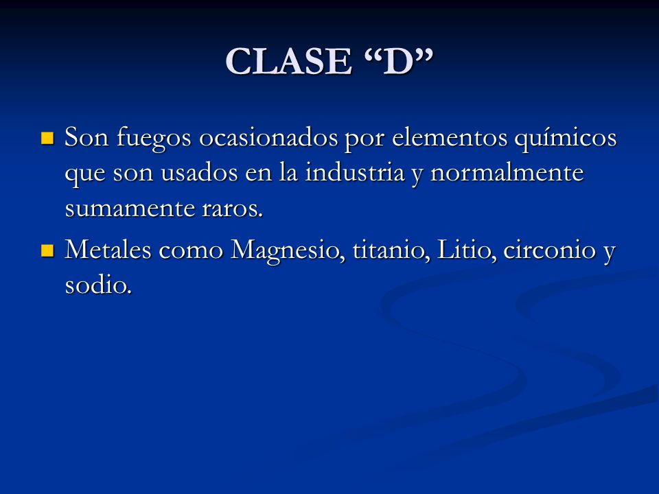 CLASE D Son fuegos ocasionados por elementos químicos que son usados en la industria y normalmente sumamente raros.