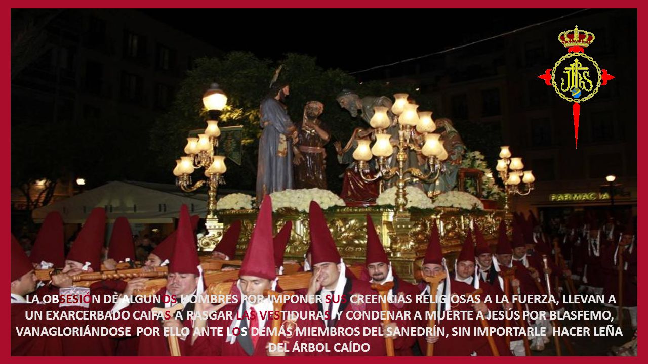 LA OBSESIÓN DE ALGUNOS HOMBRES POR IMPONER SUS CREENCIAS RELIGIOSAS A LA FUERZA, LLEVAN A UN EXARCERBADO CAIFAS A RASGAR LAS VESTIDURAS Y CONDENAR A MUERTE A JESÚS POR BLASFEMO, VANAGLORIÁNDOSE POR ELLO ANTE LOS DEMÁS MIEMBROS DEL SANEDRÍN, SIN IMPORTARLE HACER LEÑA DEL ÁRBOL CAÍDO