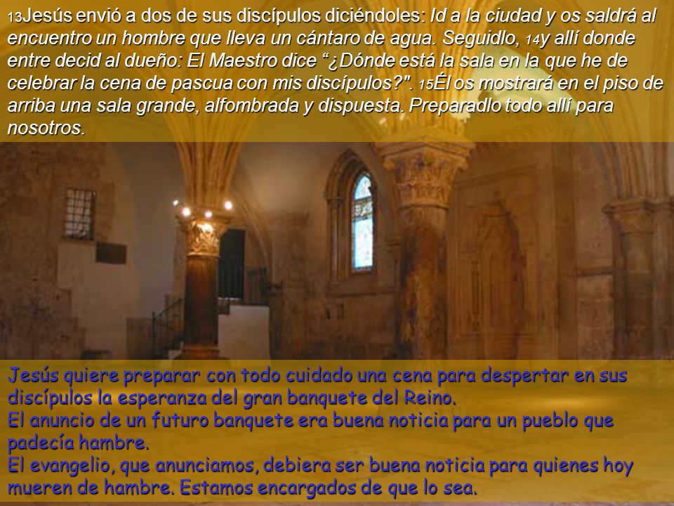 13Jesús envió a dos de sus discípulos diciéndoles: Id a la ciudad y os saldrá al encuentro un hombre que lleva un cántaro de agua. Seguidlo, 14y allí donde entre decid al dueño: El Maestro dice ¿Dónde está la sala en la que he de celebrar la cena de pascua con mis discípulos . 15Él os mostrará en el piso de arriba una sala grande, alfombrada y dispuesta. Preparadlo todo allí para
