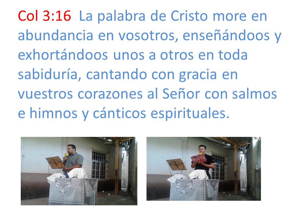 Col 3:16 La palabra de Cristo more en abundancia en vosotros, enseñándoos y exhortándoos unos a otros en toda sabiduría, cantando con gracia en vuestros corazones al Señor con salmos e himnos y cánticos espirituales.