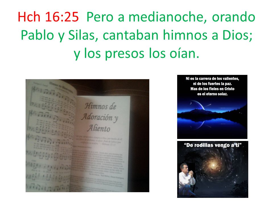 Hch 16:25 Pero a medianoche, orando Pablo y Silas, cantaban himnos a Dios; y los presos los oían.