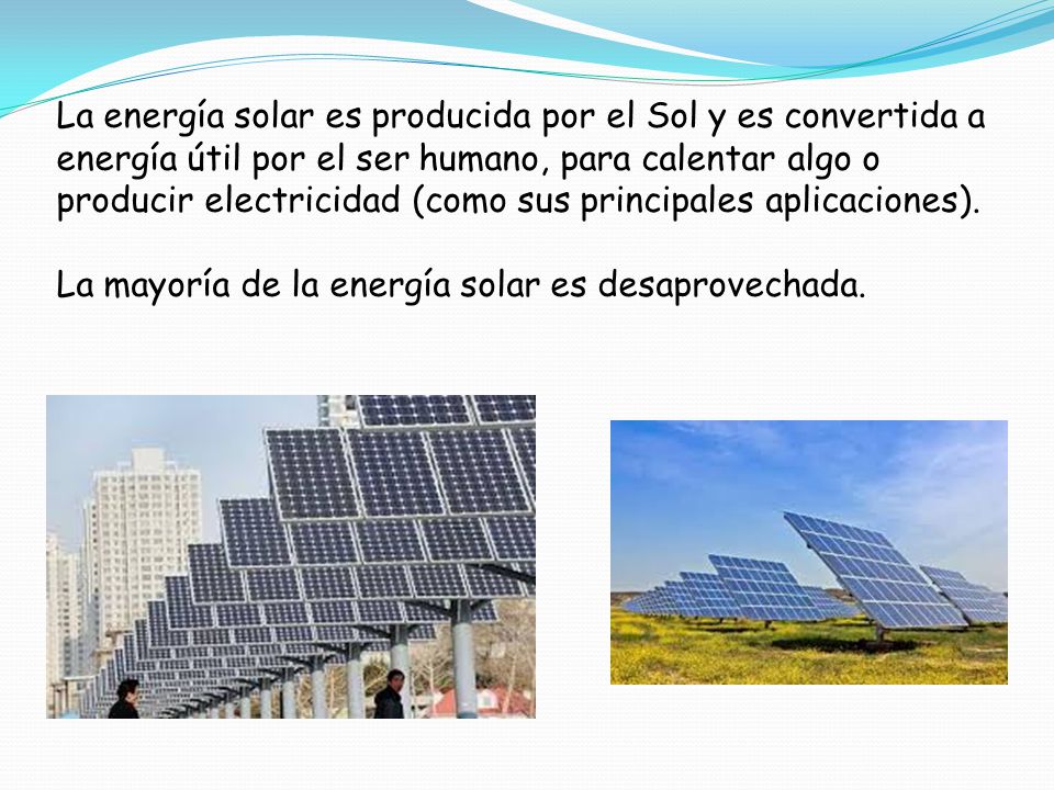 La energía solar es producida por el Sol y es convertida a energía útil por el ser humano, para calentar algo o producir electricidad (como sus principales aplicaciones).
