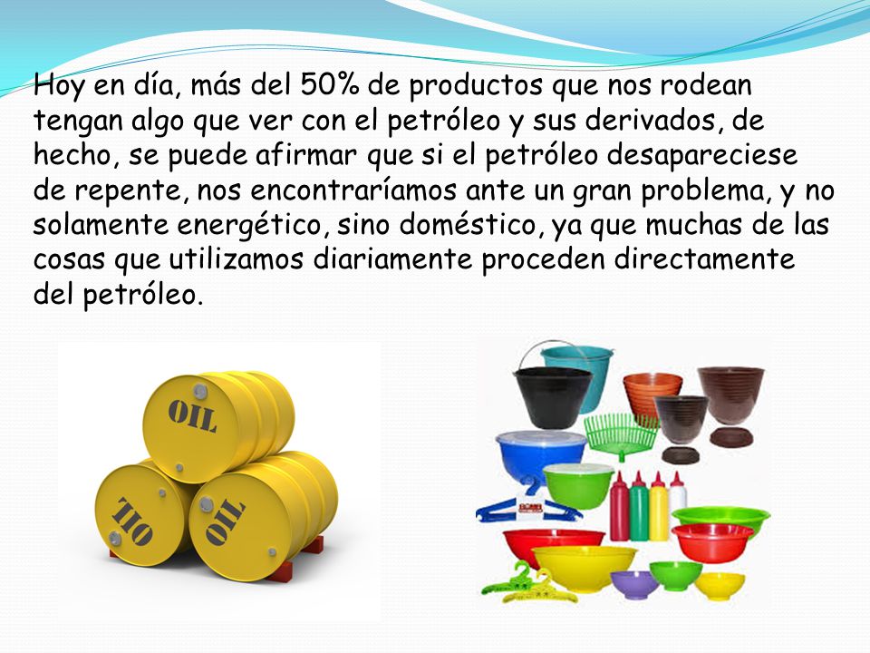 Hoy en día, más del 50% de productos que nos rodean tengan algo que ver con el petróleo y sus derivados, de hecho, se puede afirmar que si el petróleo desapareciese de repente, nos encontraríamos ante un gran problema, y no solamente energético, sino doméstico, ya que muchas de las cosas que utilizamos diariamente proceden directamente del petróleo.