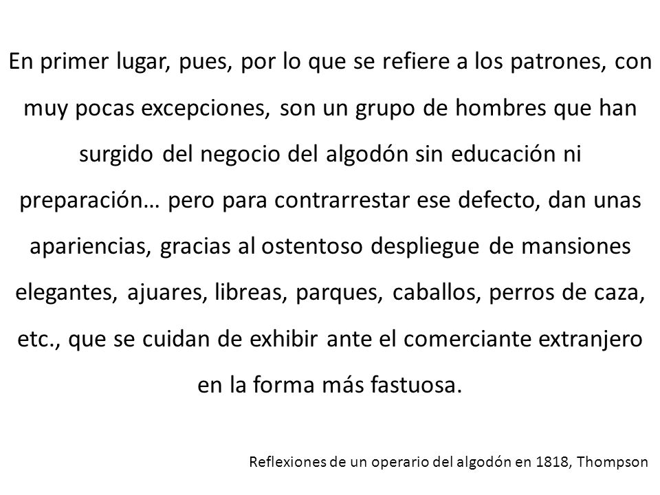 En primer lugar, pues, por lo que se refiere a los patrones, con muy pocas excepciones, son un grupo de hombres que han surgido del negocio del algodón sin educación ni preparación… pero para contrarrestar ese defecto, dan unas apariencias, gracias al ostentoso despliegue de mansiones elegantes, ajuares, libreas, parques, caballos, perros de caza, etc., que se cuidan de exhibir ante el comerciante extranjero en la forma más fastuosa.