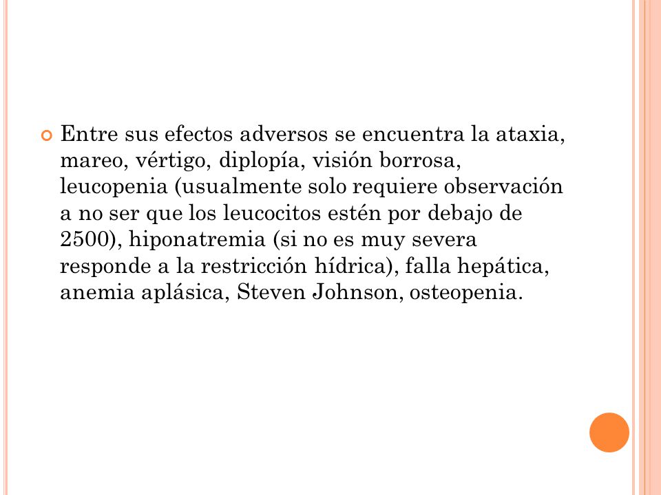 Entre sus efectos adversos se encuentra la ataxia, mareo, vértigo, diplopía, visión borrosa, leucopenia (usualmente solo requiere observación a no ser que los leucocitos estén por debajo de 2500), hiponatremia (si no es muy severa responde a la restricción hídrica), falla hepática, anemia aplásica, Steven Johnson, osteopenia.