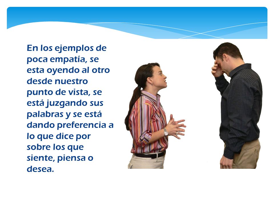 En los ejemplos de poca empatía, se esta oyendo al otro desde nuestro punto de vista, se está juzgando sus palabras y se está dando preferencia a lo que dice por sobre los que siente, piensa o desea.