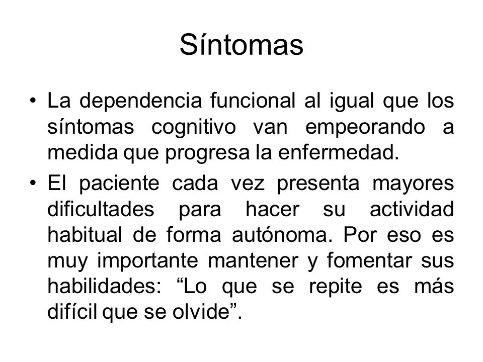 Síntomas La dependencia funcional al igual que los síntomas cognitivo van empeorando a medida que progresa la enfermedad.
