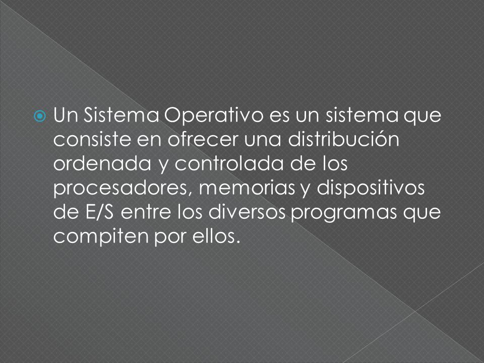 Un Sistema Operativo es un sistema que consiste en ofrecer una distribución ordenada y controlada de los procesadores, memorias y dispositivos de E/S entre los diversos programas que compiten por ellos.