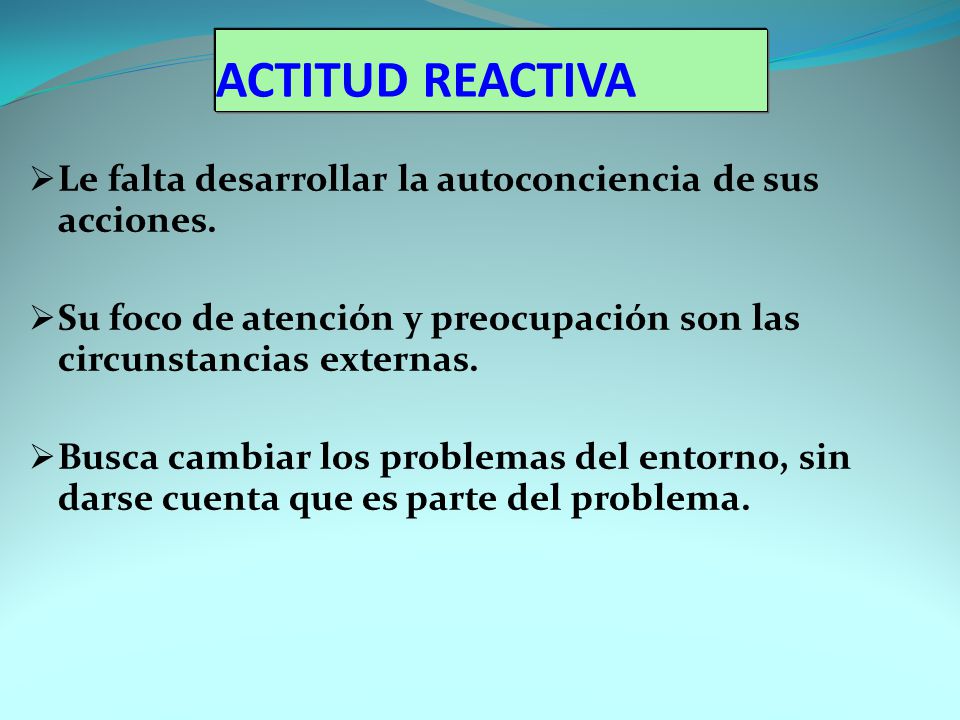 ACTITUD REACTIVA Le falta desarrollar la autoconciencia de sus acciones. Su foco de atención y preocupación son las circunstancias externas.