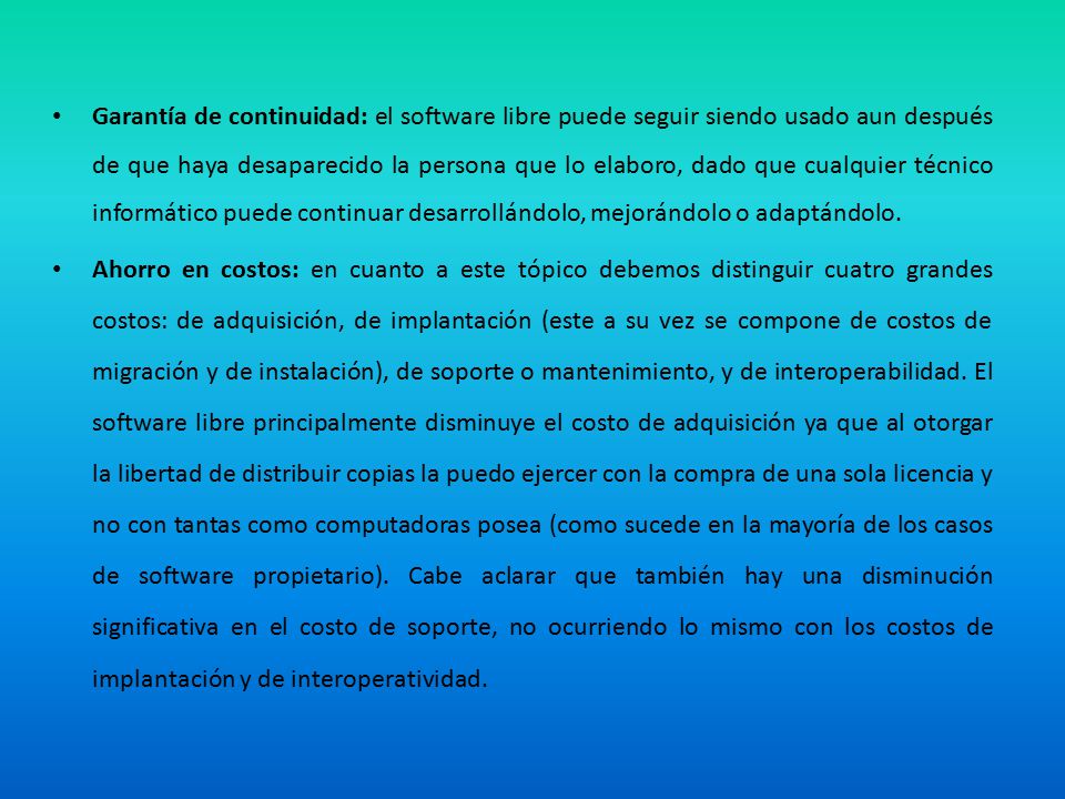 Garantía de continuidad: el software libre puede seguir siendo usado aun después de que haya desaparecido la persona que lo elaboro, dado que cualquier técnico informático puede continuar desarrollándolo, mejorándolo o adaptándolo.