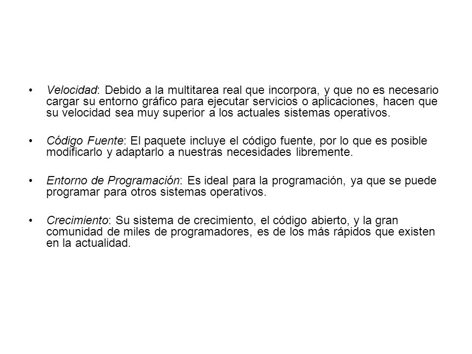 Velocidad: Debido a la multitarea real que incorpora, y que no es necesario cargar su entorno gráfico para ejecutar servicios o aplicaciones, hacen que su velocidad sea muy superior a los actuales sistemas operativos.