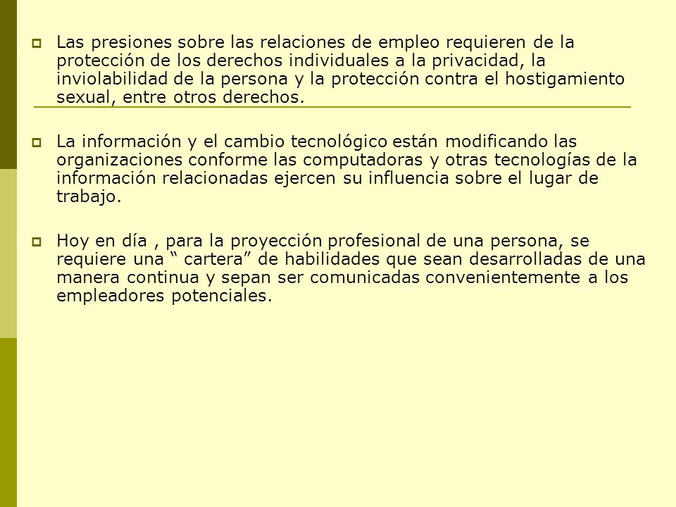 Las presiones sobre las relaciones de empleo requieren de la protección de los derechos individuales a la privacidad, la inviolabilidad de la persona y la protección contra el hostigamiento sexual, entre otros derechos.