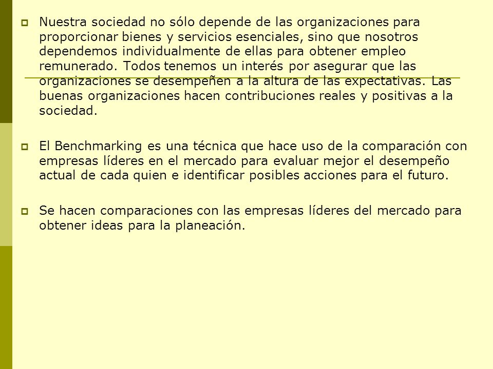 Nuestra sociedad no sólo depende de las organizaciones para proporcionar bienes y servicios esenciales, sino que nosotros dependemos individualmente de ellas para obtener empleo remunerado. Todos tenemos un interés por asegurar que las organizaciones se desempeñen a la altura de las expectativas. Las buenas organizaciones hacen contribuciones reales y positivas a la sociedad.